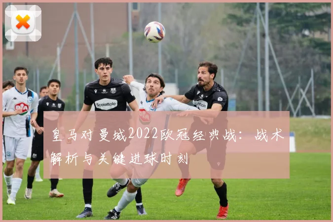 皇马对曼城2022欧冠经典战:战术解析与关键进球时刻