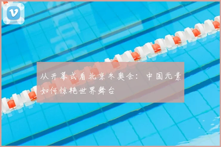 从开幕式看北京冬奥会：中国元素如何惊艳世界舞台