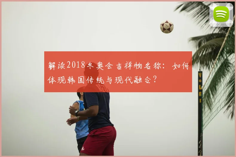 解读2018冬奥会吉祥物名称：如何体现韩国传统与现代融合？