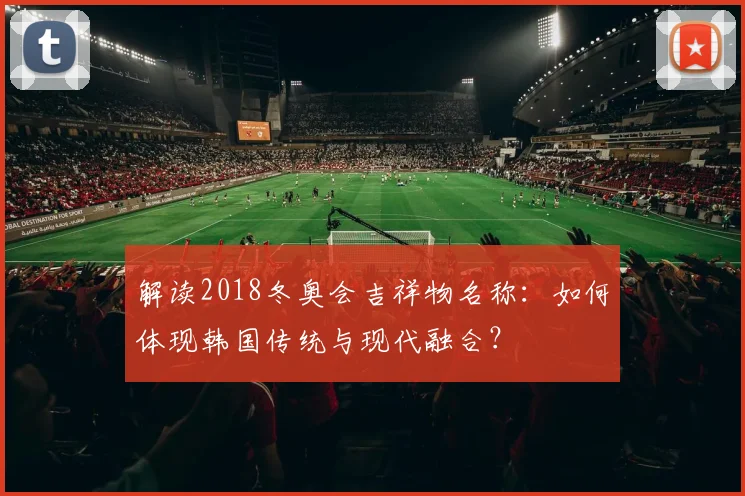 解读2018冬奥会吉祥物名称：如何体现韩国传统与现代融合？